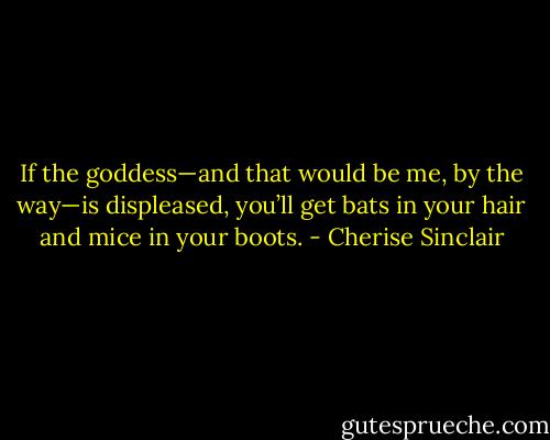 If the goddess—and that would be me, by the way—is displeased, you’ll get bats in your hair and mice in your boots. - Cherise Sinclair