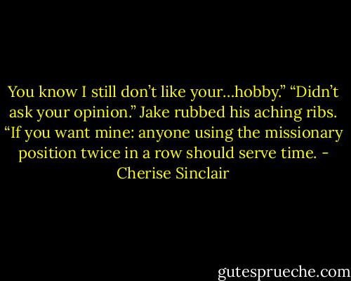 You know I still don’t like your…hobby.”<br />“Didn’t ask your opinion.” Jake rubbed his aching ribs. “If you want mine: anyone using the missionary position twice in a row should serve time. - Cherise Sinclair