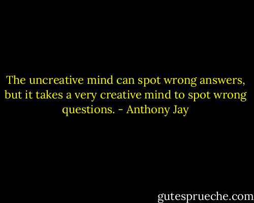 The uncreative mind can spot wrong answers, but it takes a very creative mind to spot wrong questions. - Anthony Jay