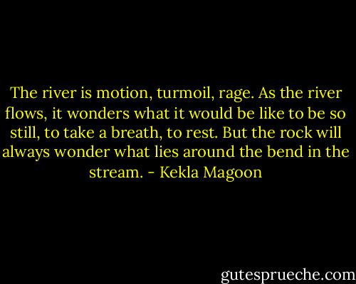 The river is motion, turmoil, rage. As the river flows, it wonders what it would be like to be so still, to take a breath, to rest. But the rock will always wonder what lies around the bend in the stream. - Kekla Magoon