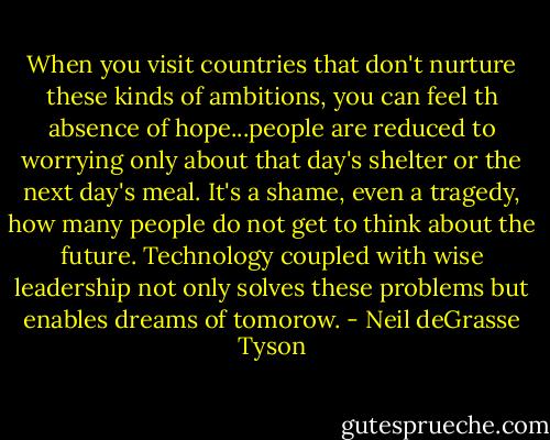 When you visit countries that don't nurture these kinds of ambitions, you can feel th absence of hope...people are reduced to worrying only about that day's shelter or the next day's meal. It's a shame, even a tragedy, how many people do not get to think about the future. Technology coupled with wise leadership not only solves these problems but enables dreams of tomorow. - Neil deGrasse Tyson