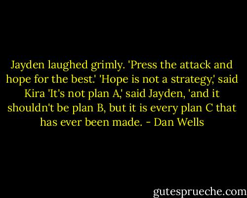 Jayden laughed grimly. 'Press the attack and hope for the best.'<br />'Hope is not a strategy,' said Kira<br />'It's not plan A,' said Jayden, 'and it shouldn't be plan B, but it is every plan C that has ever been made. - Dan Wells