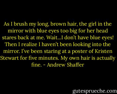 As I brush my long, brown hair, the girl in the mirror with blue eyes too big for her head stares back at me. Wait...I don’t have blue eyes! Then I realize I haven’t been looking into the mirror. I’ve been staring at a poster of Kristen Stewart for five minutes. My own hair is actually fine. - Andrew Shaffer