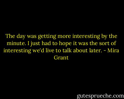 The day was getting more interesting by the minute. I just had to hope it was the sort of interesting we'd live to talk about later. - Mira Grant