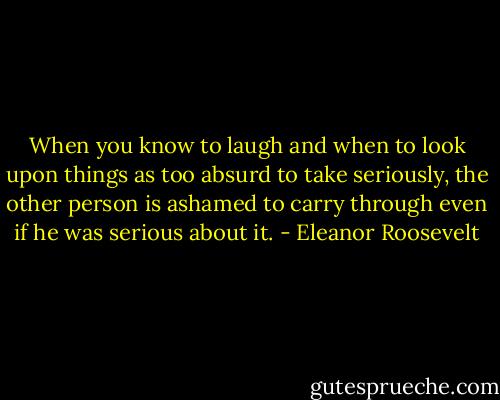 When you know to laugh and when to look upon things as too absurd to take seriously, the other person is ashamed to carry through even if he was serious about it. - Eleanor Roosevelt