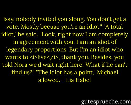 Issy, nobody invited you along. You don't get a vote. Mostly becuae you're an idiot."<br />"A total idiot," he said. "Look, right now I am completely in agreement with you. I am an idiot of legendary proportions. But I'm an idiot who wants to <i>live</i>, thank you. Besides, you told Nora we'd wait right here! What if he can't find us?"<br />"The idiot has a point," Michael allowed. - Lia Habel