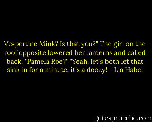 Vespertine Mink? Is that you?"<br />The girl on the roof opposite lowered her lanterns and called back, "Pamela Roe?"<br />"Yeah, let's both let that sink in for a minute, it's a doozy! - Lia Habel