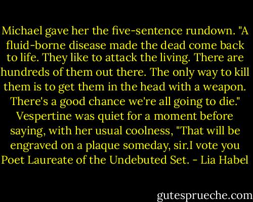 Michael gave her the five-sentence rundown. "A fluid-borne disease made the dead come back to life. They like to attack the living. There are hundreds of them out there. The only way to kill them is to get them in the head with a weapon. There's a good chance we're all going to die."<br />Vespertine was quiet for a moment before saying, with her usual coolness, "That will be engraved on a plaque someday, sir.I vote you Poet Laureate of the Undebuted Set. - Lia Habel