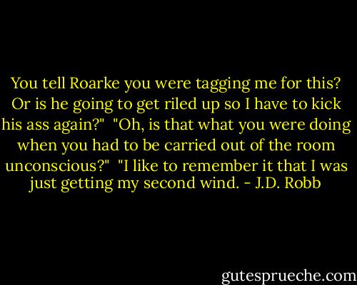 You tell Roarke you were tagging me for this? Or is he going to get riled up so I have to kick his ass again?"<br /><br />"Oh, is that what you were doing when you had to be carried out of the room unconscious?"<br /><br />"I like to remember it that I was just getting my second wind. - J.D. Robb