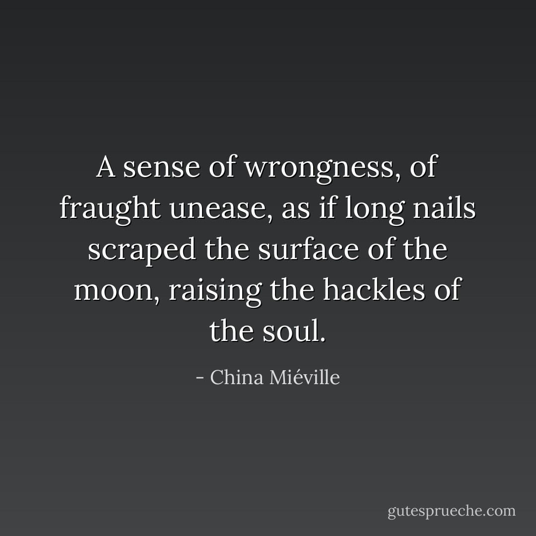 A sense of wrongness, of fraught unease, as if long nails scraped the surface of the moon, raising the hackles of the soul. - China Miéville