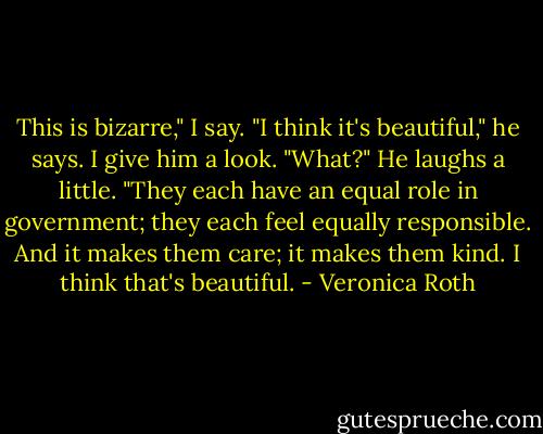 This is bizarre," I say.<br />"I think it's beautiful," he says.<br />I give him a look.<br />"What?" He laughs a little. "They each have an equal role in government; they each feel equally responsible. And it makes them care; it makes them kind. I think that's beautiful. - Veronica Roth