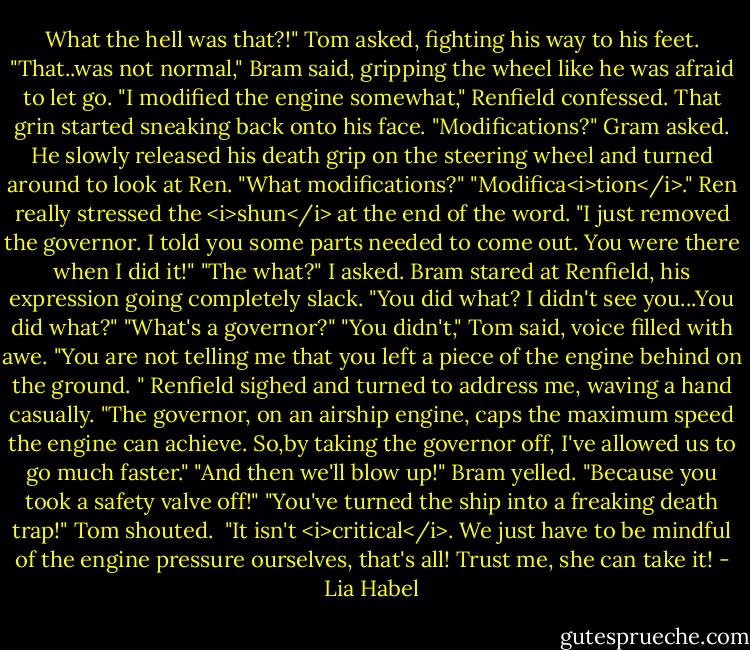 What the hell was that?!" Tom asked, fighting his way to his feet.<br />"That..was not normal," Bram said, gripping the wheel like he was afraid to let go.<br />"I modified the engine somewhat," Renfield confessed. That grin started sneaking back onto his face.<br />"Modifications?" Gram asked. He slowly released his death grip on the steering wheel and turned around to look at Ren. "What modifications?"<br />"Modifica<i>tion</i>." Ren really stressed the <i>shun</i> at the end of the word. "I just removed the governor. I told you some parts needed to come out. You were there when I did it!"<br />"The what?" I asked.<br />Bram stared at Renfield, his expression going completely slack. "You did what? I didn't see you...You did what?"<br />"What's a governor?"<br />"You didn't," Tom said, voice filled with awe. "You are not telling me that you left a piece of the engine behind on the ground. "<br />Renfield sighed and turned to address me, waving a hand casually. "The governor, on an airship engine, caps the maximum speed the engine can achieve. So,by taking the governor off, I've allowed us to go much faster."<br />"And then we'll blow up!" Bram yelled. "Because you took a safety valve off!"<br />"You've turned the ship into a freaking death trap!" Tom shouted. <br />"It isn't <i>critical</i>. We just have to be mindful of the engine pressure ourselves, that's all! Trust me, she can take it! - Lia Habel