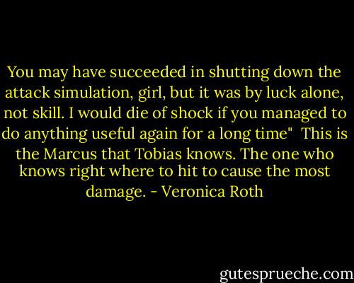 You may have succeeded in shutting down the attack simulation, girl, but it was by luck alone, not skill. I would die of shock if you managed to do anything useful again for a long time"<br /><br />This is the Marcus that Tobias knows. The one who knows right where to hit to cause the most damage. - Veronica Roth