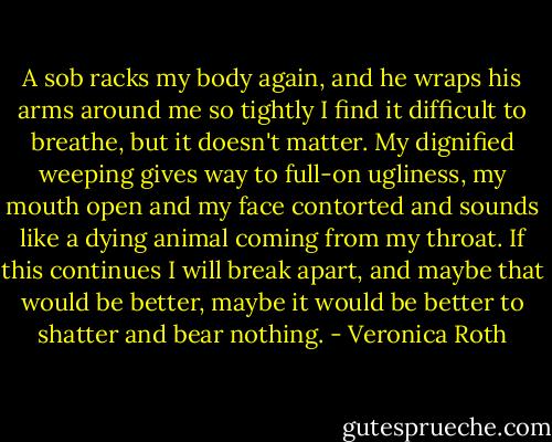 A sob racks my body again, and he wraps his arms around me so tightly I find it difficult to breathe, but it doesn't matter. My dignified weeping gives way to full-on ugliness, my mouth open and my face contorted and sounds like a dying animal coming from my throat. If this continues I will break apart, and maybe that would be better, maybe it would be better to shatter and bear nothing. - Veronica Roth