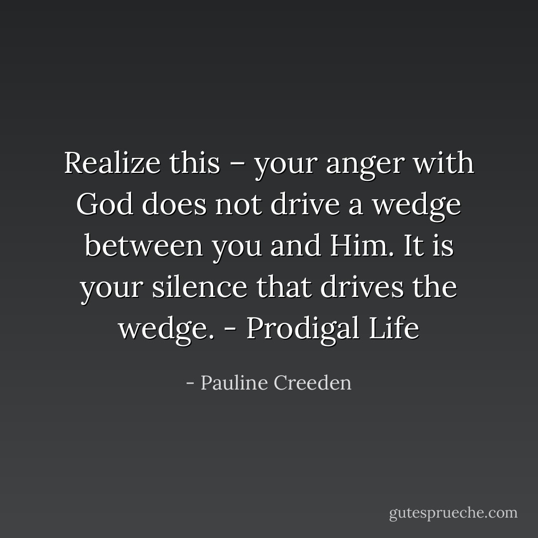 Realize this – your anger with God does not drive a wedge between you and Him. It is your silence that drives the wedge. - Prodigal Life - Pauline Creeden