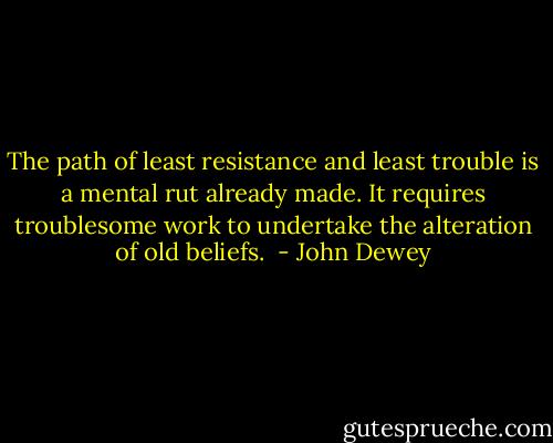 The path of least resistance and least trouble is a mental rut already made. It requires troublesome work to undertake the alteration of old beliefs.  - John Dewey