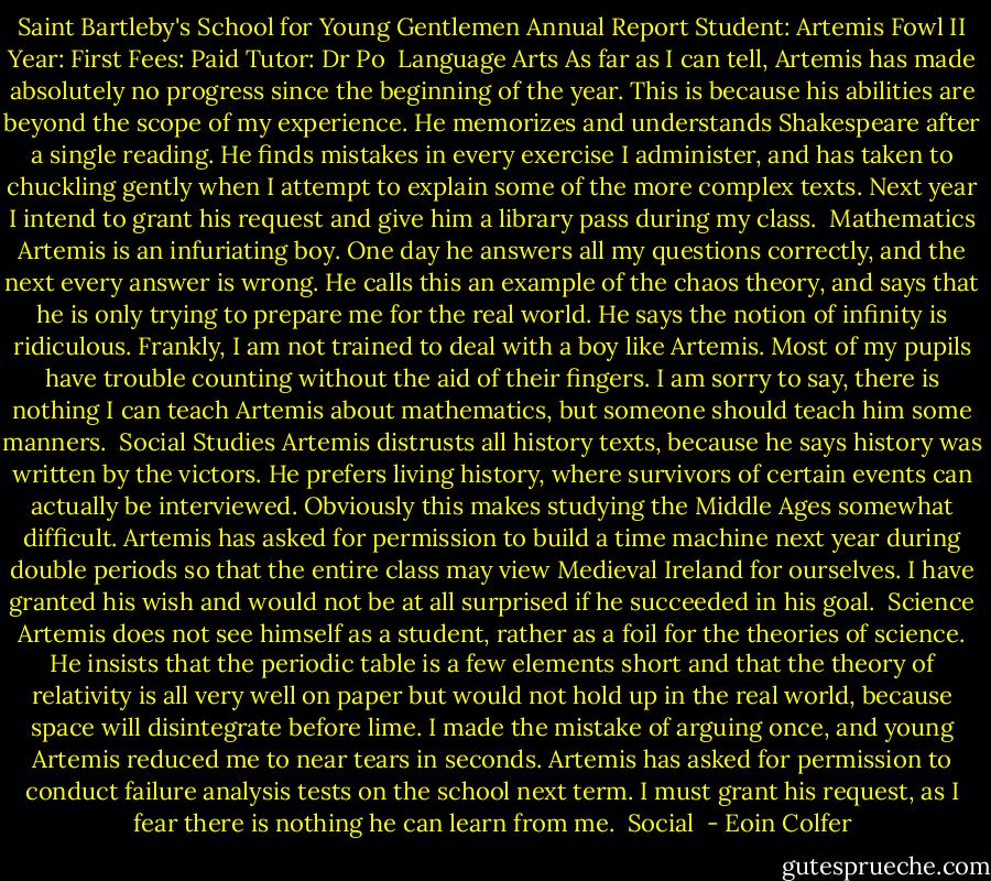 Saint Bartleby's School for Young Gentlemen<br />Annual Report<br />Student: Artemis Fowl II<br />Year: First<br />Fees: Paid<br />Tutor: Dr Po<br /><br />Language Arts<br />As far as I can tell, Artemis has made absolutely no progress since the beginning of the year. This is because his abilities are beyond the scope of my experience. He memorizes and understands Shakespeare after a single reading. He finds mistakes in every exercise I administer, and has taken to chuckling gently when I attempt to explain some of the more complex texts. Next year I intend to grant his request and give him a library pass during my class.<br /><br />Mathematics<br />Artemis is an infuriating boy. One day he answers all my questions correctly, and the next every answer is wrong. He calls this an example of the chaos theory, and says that he is only trying to prepare me for the real world. He says the notion of infinity is ridiculous. Frankly, I am not trained to deal with a boy like Artemis. Most of my pupils have trouble counting without the aid of their fingers. I am sorry to say, there is nothing I can teach Artemis about mathematics, but someone should teach him some manners.<br /><br />Social Studies<br />Artemis distrusts all history texts, because he says history was written by the victors. He prefers living history, where survivors of certain events can actually be interviewed. Obviously this makes studying the Middle Ages somewhat difficult. Artemis has asked for permission to build a time machine next year during double periods so that the entire class may view Medieval Ireland for ourselves. I have granted his wish and would not be at all surprised if he succeeded in his goal.<br /><br />Science<br />Artemis does not see himself as a student, rather as a foil for the theories of science. He insists that the periodic table is a few elements short and that the theory of relativity is all very well on paper but would not hold up in the real world, because space will disintegrate before lime. I made the mistake of arguing once, and young Artemis reduced me to near tears in seconds. Artemis has asked for permission to conduct failure analysis tests on the school next term. I must grant his request, as I fear there is nothing he can learn from me.<br /><br />Social  - Eoin Colfer