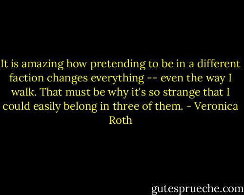 It is amazing how pretending to be in a different faction changes everything -- even the way I walk. That must be why it's so strange that I could easily belong in three of them. - Veronica Roth