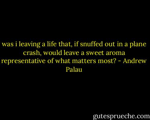 was i leaving a life that, if snuffed out in a plane crash, would leave a sweet aroma representative of what matters most? - Andrew Palau