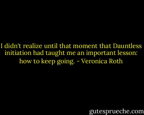 I didn't realize until that moment that Dauntless initiation had taught me an important lesson: how to keep going. - Veronica Roth