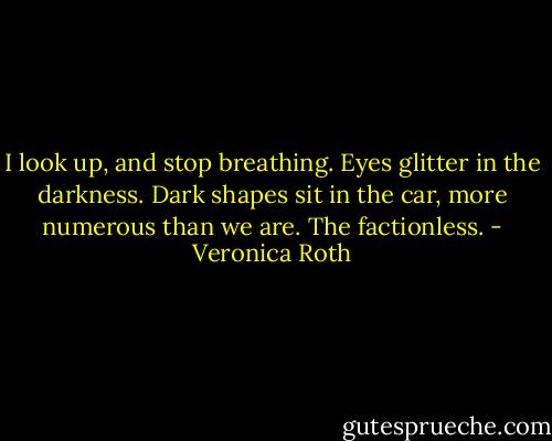 I look up, and stop breathing.<br />Eyes glitter in the darkness. Dark shapes sit in the car, more numerous than we are.<br />The factionless. - Veronica Roth