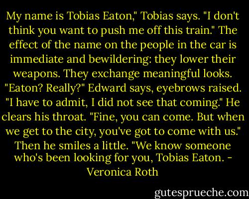My name is Tobias Eaton," Tobias says. "I don't think you want to push me off this train."<br />The effect of the name on the people in the car is immediate and bewildering: they lower their weapons. They exchange meaningful looks.<br />"Eaton? Really?" Edward says, eyebrows raised. "I have to admit, I did not see that coming." He clears his throat. "Fine, you can come. But when we get to the city, you've got to come with us."<br />Then he smiles a little. "We know someone who's been looking for you, Tobias Eaton. - Veronica Roth