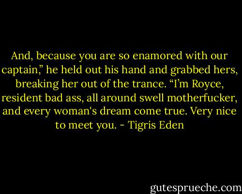 And, because you are so enamored with our captain,” he held out his hand and grabbed hers, breaking her out of the trance. “I’m Royce, resident bad ass, all around swell motherfucker, and every woman's dream come true. Very nice to meet you. - Tigris Eden