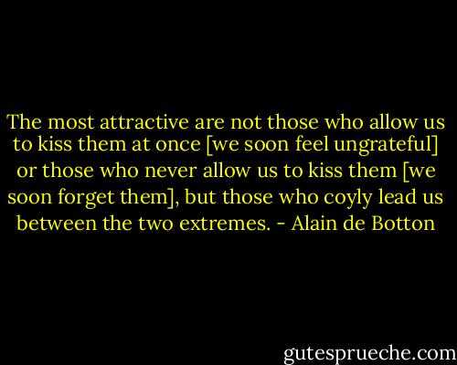 The most attractive are not those who allow us to kiss them at once [we soon feel ungrateful] or those who never allow us to kiss them [we soon forget them], but those who coyly lead us between the two extremes. - Alain de Botton