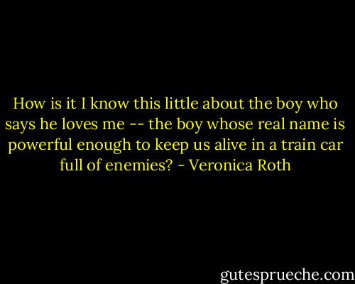 How is it I know this little about the boy who says he loves me -- the boy whose real name is powerful enough to keep us alive in a train car full of enemies? - Veronica Roth