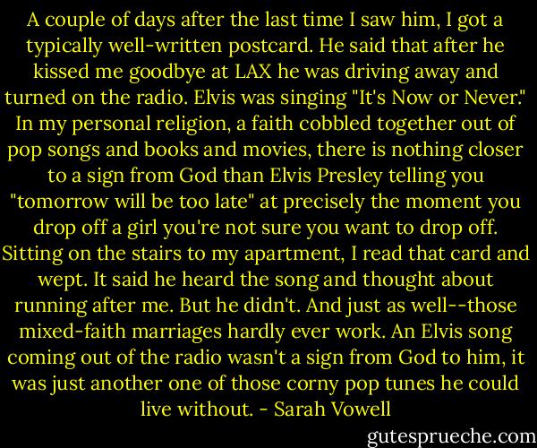 A couple of days after the last time I saw him, I got a typically well-written postcard. He said that after he kissed me goodbye at LAX he was driving away and turned on the radio. Elvis was singing "It's Now or Never." In my personal religion, a faith cobbled together out of pop songs and books and movies, there is nothing closer to a sign from God than Elvis Presley telling you "tomorrow will be too late" at precisely the moment you drop off a girl you're not sure you want to drop off. Sitting on the stairs to my apartment, I read that card and wept. It said he heard the song and thought about running after me. But he didn't. And just as well--those mixed-faith marriages hardly ever work. An Elvis song coming out of the radio wasn't a sign from God to him, it was just another one of those corny pop tunes he could live without. - Sarah Vowell