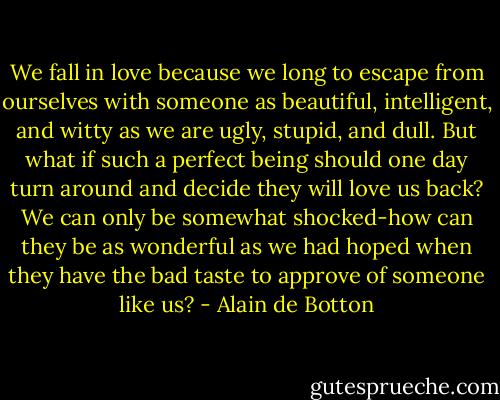 We fall in love because we long to escape from ourselves with someone as beautiful, intelligent, and witty as we are ugly, stupid, and dull. But what if such a perfect being should one day turn around and decide they will love us back? We can only be somewhat shocked-how can they be as wonderful as we had hoped when they have the bad taste to approve of someone like us? - Alain de Botton