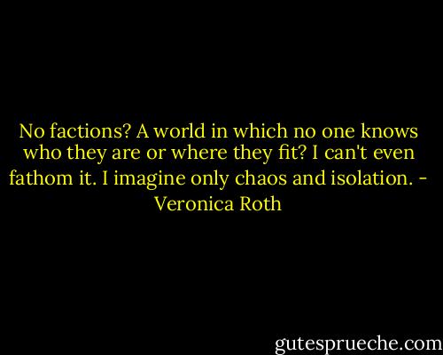 No factions? A world in which no one knows who they are or where they fit? I can't even fathom it. I imagine only chaos and isolation. - Veronica Roth