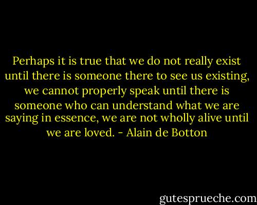 Perhaps it is true that we do not really exist until there is someone there to see us existing, we cannot properly speak until there is someone who can understand what we are saying in essence, we are not wholly alive until we are loved. - Alain de Botton
