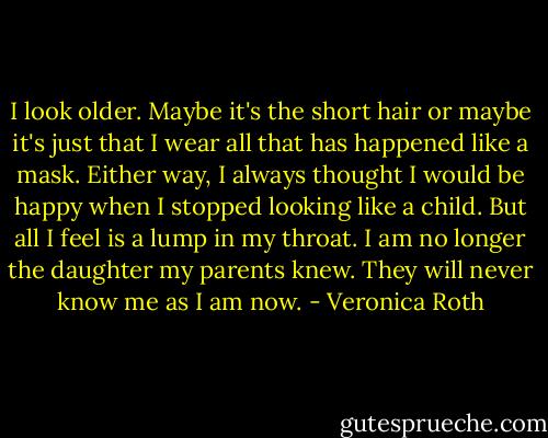 I look older. Maybe it's the short hair or maybe it's just that I wear all that has happened like a mask. Either way, I always thought I would be happy when I stopped looking like a child. But all I feel is a lump in my throat. I am no longer the daughter my parents knew. They will never know me as I am now. - Veronica Roth