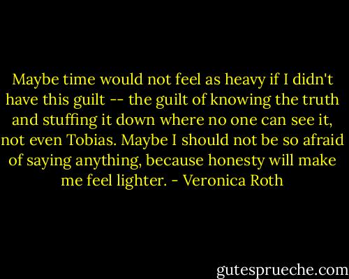 Maybe time would not feel as heavy if I didn't have this guilt -- the guilt of knowing the truth and stuffing it down where no one can see it, not even Tobias. Maybe I should not be so afraid of saying anything, because honesty will make me feel lighter. - Veronica Roth