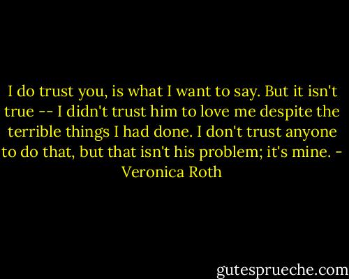 I do trust you, is what I want to say. But it isn't true -- I didn't trust him to love me despite the terrible things I had done. I don't trust anyone to do that, but that isn't his problem; it's mine. - Veronica Roth