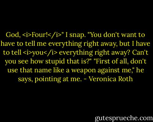 God, <i>Four!</i>" I snap. "You don't want to have to tell me everything right away, but I have to tell <i>you</i> everything right away? Can't you see how stupid that is?"<br />"First of all, don't use that name like a weapon against me," he says, pointing at me. - Veronica Roth