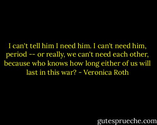 I can't tell him I need him. I can't need him, period -- or really, we can't need each other, because who knows how long either of us will last in this war? - Veronica Roth