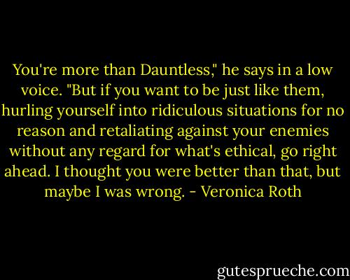You're more than Dauntless," he says in a low voice. "But if you want to be just like them, hurling yourself into ridiculous situations for no reason and retaliating against your enemies without any regard for what's ethical, go right ahead. I thought you were better than that, but maybe I was wrong. - Veronica Roth