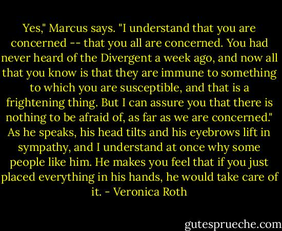 Yes," Marcus says. "I understand that you are concerned -- that you all are concerned. You had never heard of the Divergent a week ago, and now all that you know is that they are immune to something to which you are susceptible, and that is a frightening thing. But I can assure you that there is nothing to be afraid of, as far as we are concerned."<br />As he speaks, his head tilts and his eyebrows lift in sympathy, and I understand at once why some people like him. He makes you feel that if you just placed everything in his hands, he would take care of it. - Veronica Roth