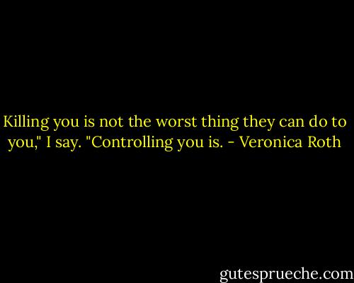Killing you is not the worst thing they can do to you," I say. "Controlling you is. - Veronica Roth