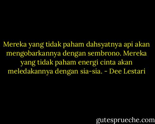 Mereka yang tidak paham dahsyatnya api akan mengobarkannya dengan sembrono. Mereka yang tidak paham energi cinta akan meledakannya dengan sia-sia. - Dee Lestari