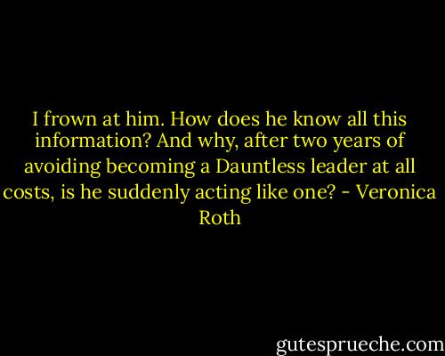 I frown at him. How does he know all this information? And why, after two years of avoiding becoming a Dauntless leader at all costs, is he suddenly acting like one? - Veronica Roth