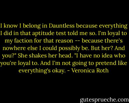 I know I belong in Dauntless because everything I did in that aptitude test told me so. I'm loyal to my faction for that reason -- because there's nowhere else I could possibly be. But her? And you?" She shakes her head. "I have no idea who you're loyal to. And I'm not going to pretend like everything's okay. - Veronica Roth