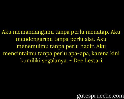 Aku memandangimu tanpa perlu menatap. Aku mendengarmu tanpa perlu alat. Aku menemuimu tanpa perlu hadir. Aku mencintaimu tanpa perlu apa-apa, karena kini kumiliki segalanya. - Dee Lestari