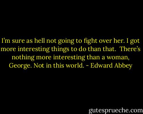 I’m sure as hell not going to fight over her. I got more interesting things to do than that. <br />There’s nothing more interesting than a woman, George. Not in this world. - Edward Abbey
