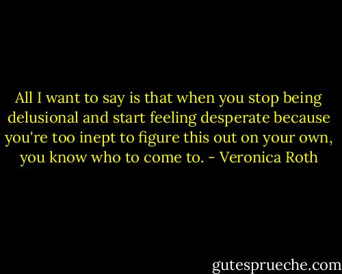 All I want to say is that when you stop being delusional and start feeling desperate because you're too inept to figure this out on your own, you know who to come to. - Veronica Roth