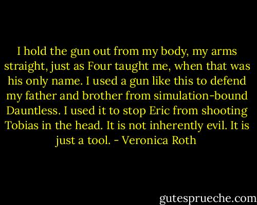 I hold the gun out from my body, my arms straight, just as Four taught me, when that was his only name. I used a gun like this to defend my father and brother from simulation-bound Dauntless. I used it to stop Eric from shooting Tobias in the head. It is not inherently evil. It is just a tool. - Veronica Roth