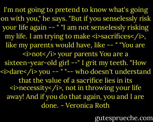 I'm not going to pretend to know what's going on with you," he says. "But if you senselessly risk your life again -- "<br />"I am not senselessly risking my life. I am trying to make <i>sacrifices</i>, like my parents would have, like -- "<br />"You are <i>not</i> your parents You are a sixteen-year-old girl --"<br />I grit my teeth. "How <i>dare</i> you -- "<br />"-- who doesn't understand that the value of a sacrifice lies in its <i>necessity</i>, not in throwing your life away! And if you do that again, you and I are done. - Veronica Roth