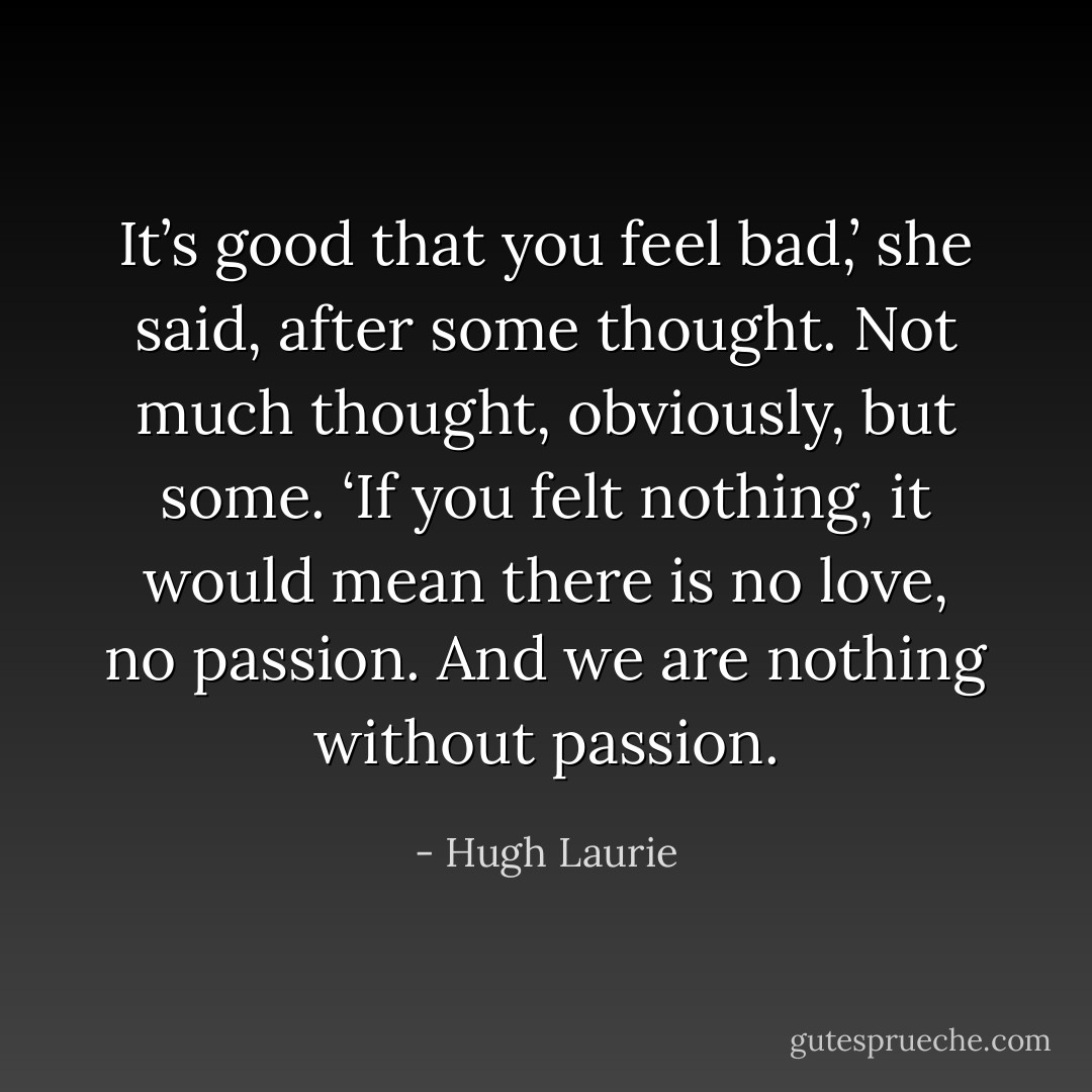 It’s good that you feel bad,’ she said, after some thought. Not much thought, obviously, but some. ‘If you felt nothing, it would mean there is no love, no passion. And we are nothing without passion. - Hugh Laurie